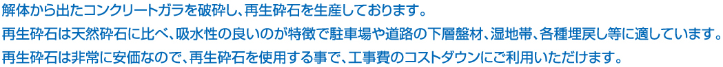解体から出たコンクリートガラを破砕し、再生砕石を生産しております。再生砕石は天然砕石に比べ、吸水性の良いのが特徴で駐車場や道路の下層盤材、湿地帯、各種埋戻し等に適しています。再生砕石は非常に安価なので、再生砕石を使用する事で、工事費のコストダウンにご利用いただけます。