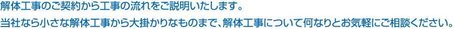 解体工事のご契約から工事の流れをご説明いたします。当社なら小さな解体工事から大掛かりなものまで、解体工事について何なりとお気軽にご相談ください。