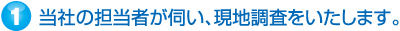 当社の担当者が伺い、現地調査をいたします。
