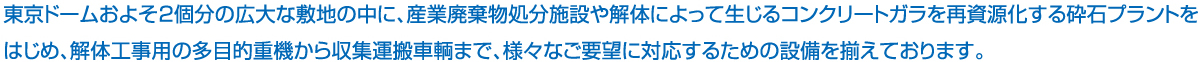 東京ドームおよそ2個分の広大な敷地の中に、産業廃棄物処分施設や解体によって生じるコンクリートガラを再資源化する砕石プラントをはじめ、解体工事用の多目的重機から収集運搬車両まで、様々なご要望に対応するための設備を揃えております。